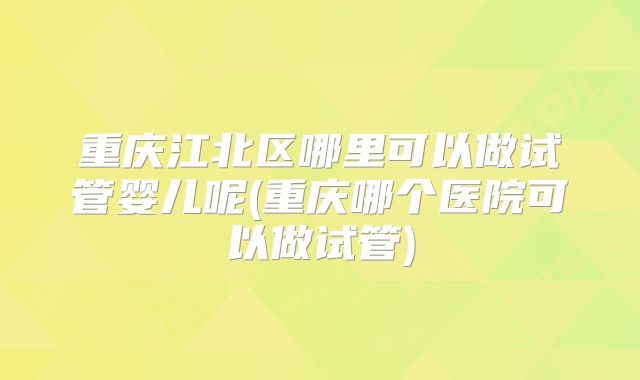 重庆江北区哪里可以做试管婴儿呢(重庆哪个医院可以做试管)