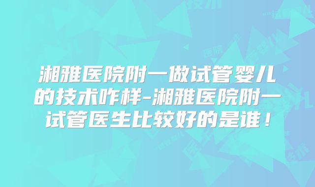 湘雅医院附一做试管婴儿的技术咋样-湘雅医院附一试管医生比较好的是谁！