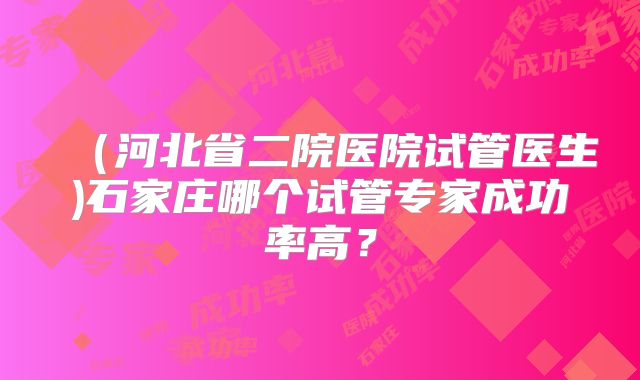 (河北省二院医院试管医生)石家庄哪个试管专家成功率高?