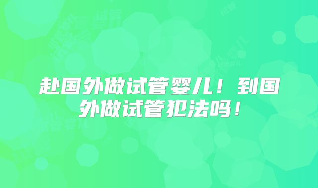 赴国外做试管婴儿！到国外做试管犯法吗！