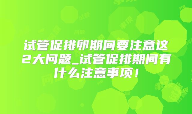 试管促排卵期间要注意这2大问题_试管促排期间有什么注意事项！