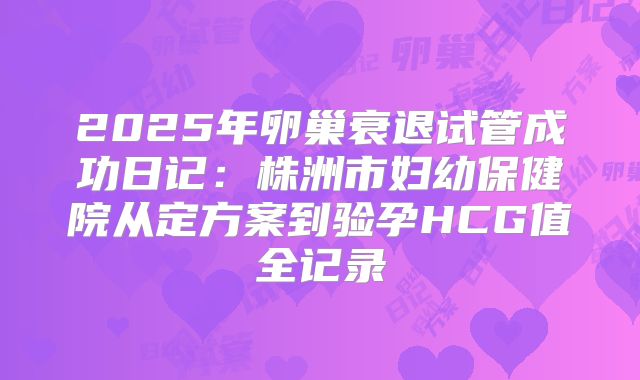 2025年卵巢衰退试管成功日记:株洲市妇幼保健院从定方案到验孕HCG值全记录