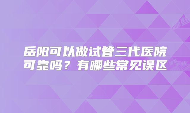 岳阳可以做试管三代医院可靠吗？有哪些常见误区