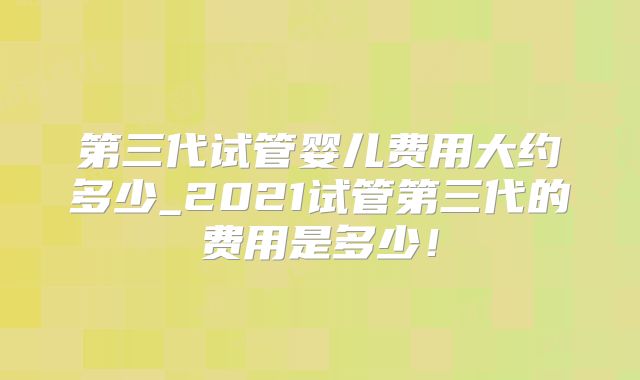 第三代试管婴儿费用大约多少_2021试管第三代的费用是多少！