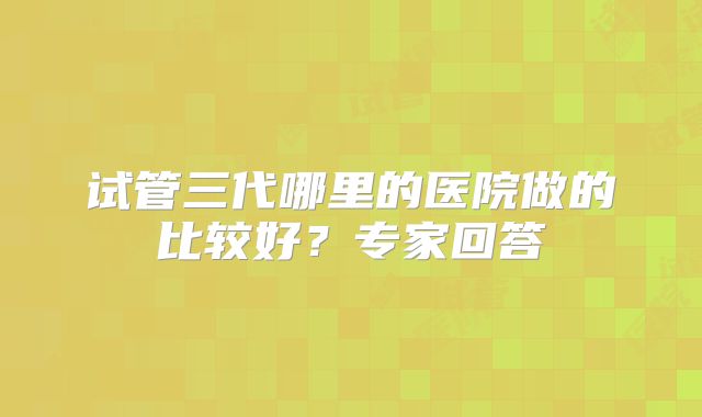 试管三代哪里的医院做的比较好?专家回答
