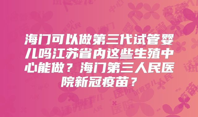 海门可以做第三代试管婴儿吗江苏省内这些生殖中心能做？海门第三人民医院新冠疫苗？
