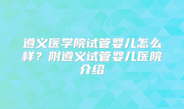 遵义医学院试管婴儿怎么样？附遵义试管婴儿医院介绍