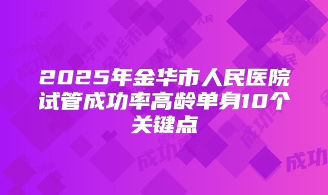 2025年金华市人民医院试管成功率高龄单身10个关键点