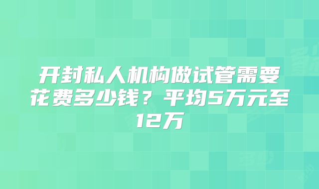 开封私人机构做试管需要花费多少钱？平均5万元至12万