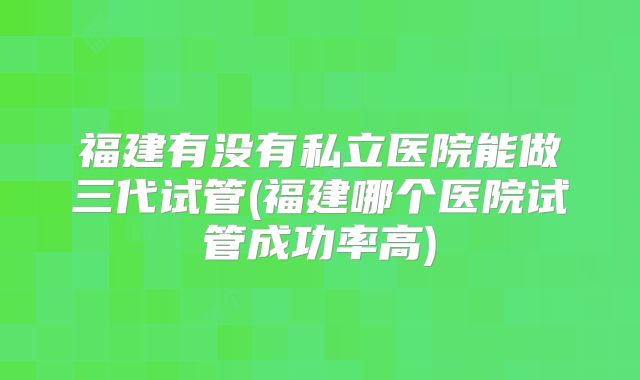 福建有没有私立医院能做三代试管(福建哪个医院试管成功率高)