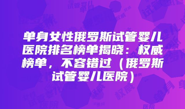 单身女性俄罗斯试管婴儿医院排名榜单揭晓：权威榜单，不容错过（俄罗斯试管婴儿医院）