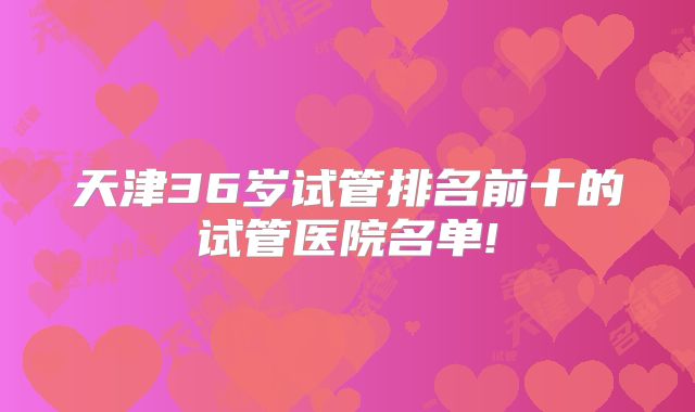 天津36岁试管排名前十的试管医院名单!