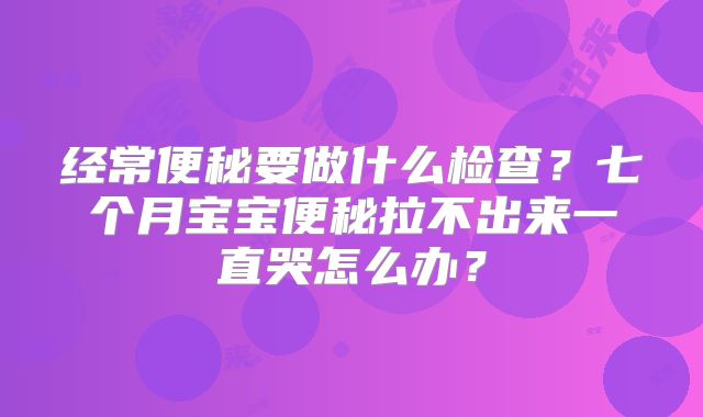 经常便秘要做什么检查？七个月宝宝便秘拉不出来一直哭怎么办？