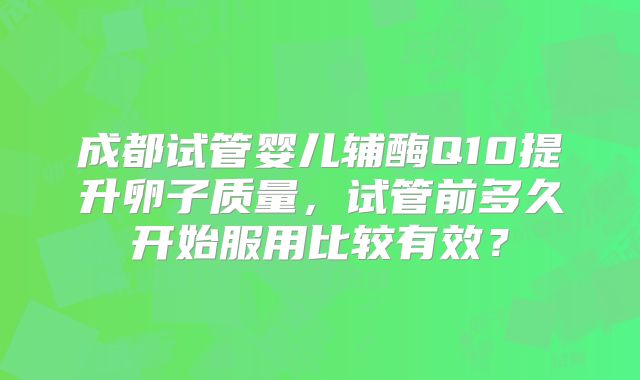 成都试管婴儿辅酶Q10提升卵子质量，试管前多久开始服用比较有效？