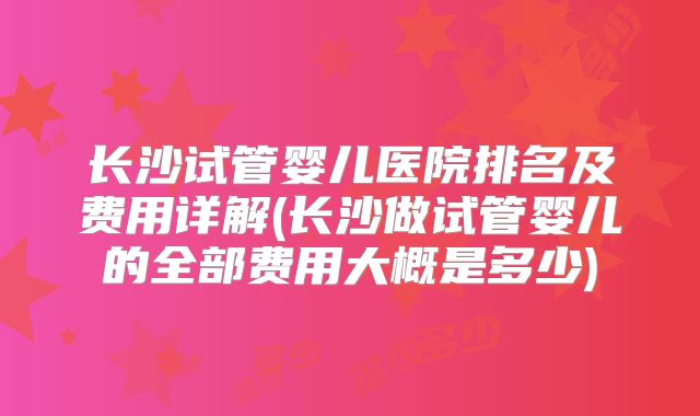 长沙试管婴儿医院排名及费用详解(长沙做试管婴儿的全部费用大概是多少)