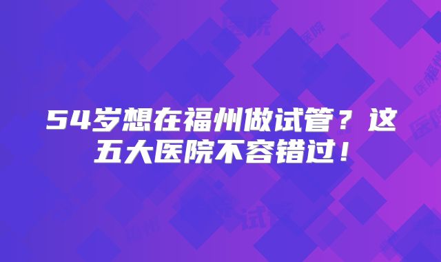 54岁想在福州做试管？这五大医院不容错过！