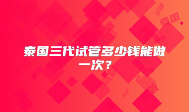 泰国三代试管多少钱能做一次？
