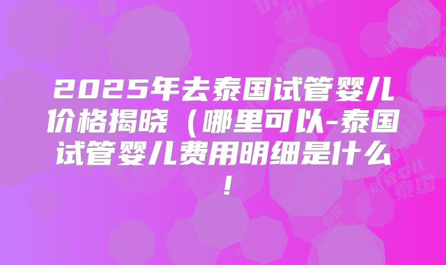 2025年去泰国试管婴儿价格揭晓（哪里可以-泰国试管婴儿费用明细是什么！