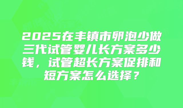 2025在丰镇市卵泡少做三代试管婴儿长方案多少钱，试管超长方案促排和短方案怎么选择？