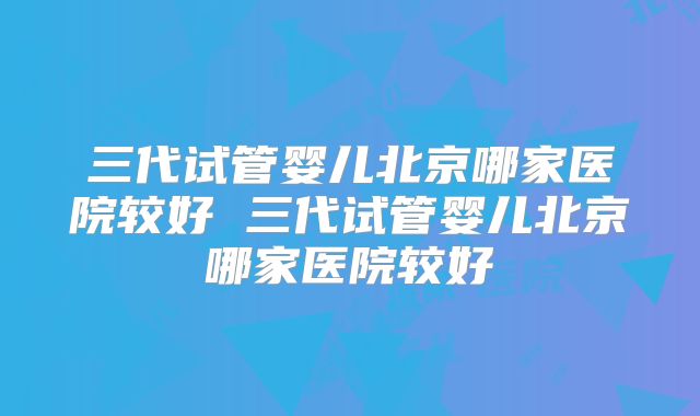 三代试管婴儿北京哪家医院较好 三代试管婴儿北京哪家医院较好