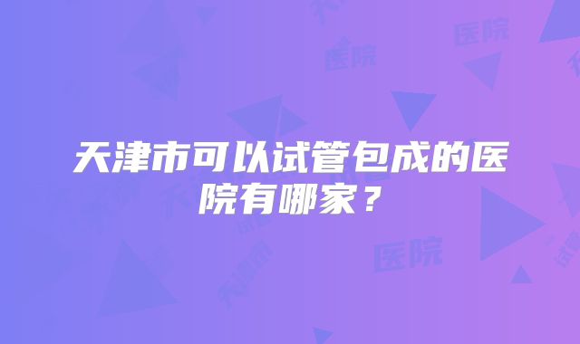 天津市可以试管包成的医院有哪家？