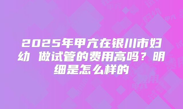 2025年甲亢在银川市妇幼 做试管的费用高吗?明细是怎么样的