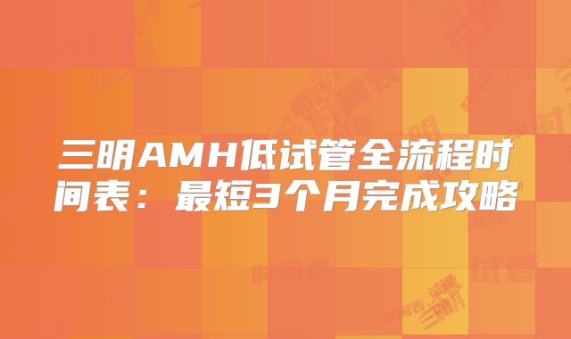 三明AMH低试管全流程时间表：最短3个月完成攻略