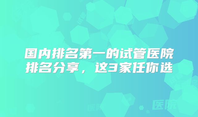 国内排名第一的试管医院排名分享，这3家任你选