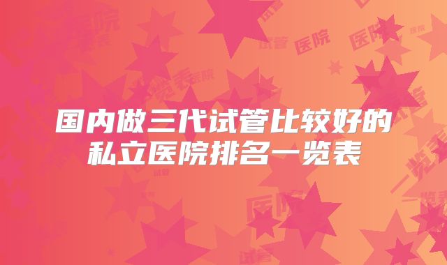 国内做三代试管比较好的私立医院排名一览表