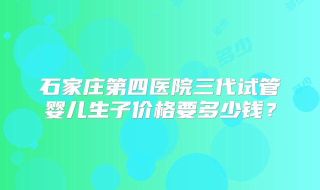 石家庄第四医院三代试管婴儿生子价格要多少钱？