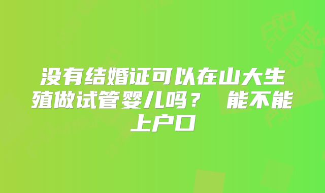 没有结婚证可以在山大生殖做试管婴儿吗？ 能不能上户口
