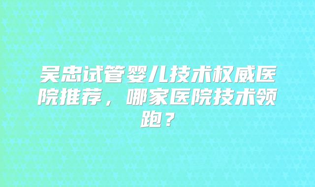 吴忠试管婴儿技术权威医院推荐，哪家医院技术领跑？