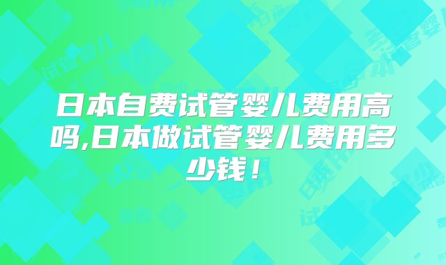日本自费试管婴儿费用高吗,日本做试管婴儿费用多少钱！
