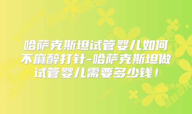 哈萨克斯坦试管婴儿如何不麻醉打针-哈萨克斯坦做试管婴儿需要多少钱！