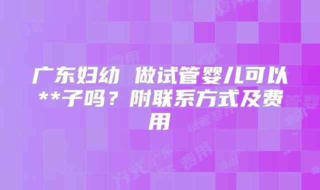 广东妇幼 做试管婴儿可以**子吗?附联系方式及费用