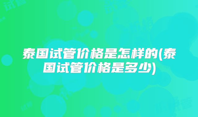 泰国试管价格是怎样的(泰国试管价格是多少)