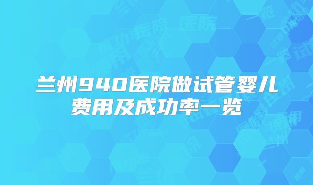 兰州940医院做试管婴儿费用及成功率一览