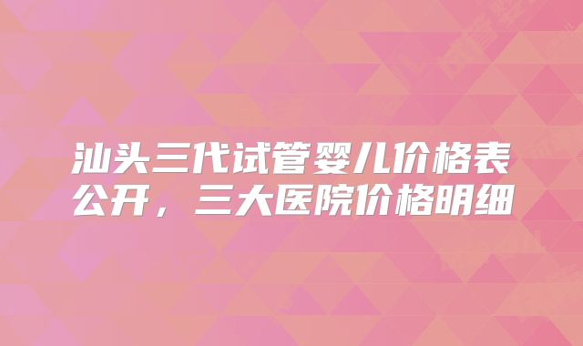 汕头三代试管婴儿价格表公开，三大医院价格明细