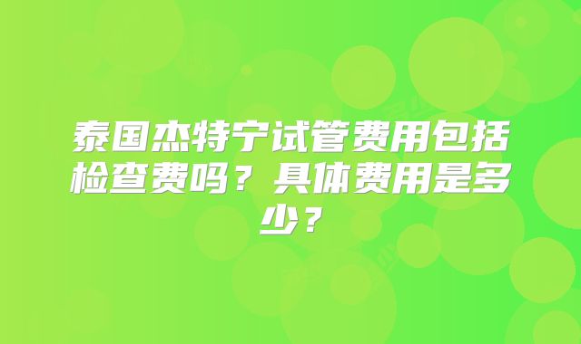 泰国杰特宁试管费用包括检查费吗？具体费用是多少？
