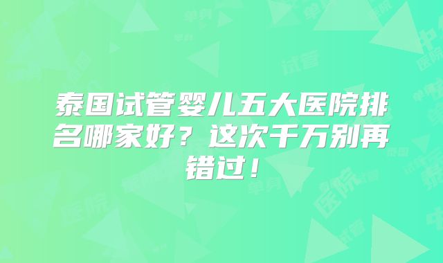 泰国试管婴儿五大医院排名哪家好?这次千万别再错过!