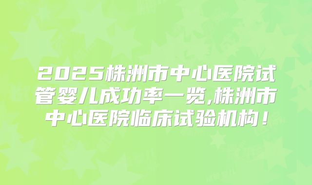 2025株洲市中心医院试管婴儿成功率一览,株洲市中心医院临床试验机构!
