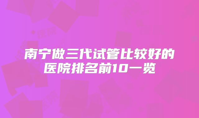 南宁做三代试管比较好的医院排名前10一览