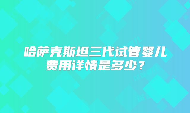 哈萨克斯坦三代试管婴儿费用详情是多少?