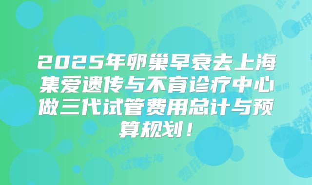 2025年卵巢早衰去上海集爱遗传与不育诊疗中心做三代试管费用总计与预算规划!