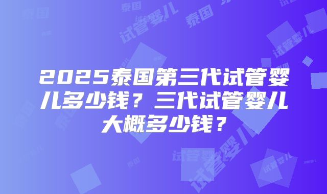 2025泰国第三代试管婴儿多少钱？三代试管婴儿大概多少钱？