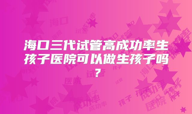 海口三代试管高成功率生孩子医院可以做生孩子吗？