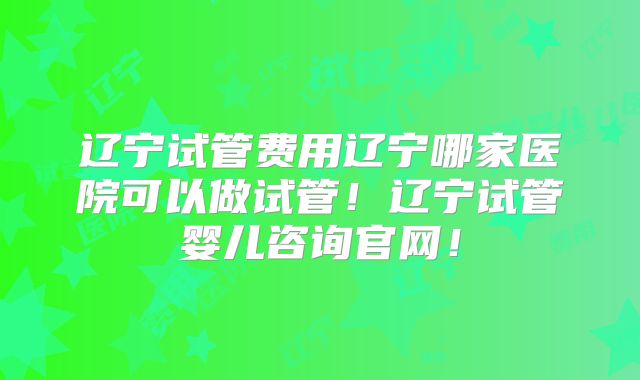 辽宁试管费用辽宁哪家医院可以做试管！辽宁试管婴儿咨询官网！