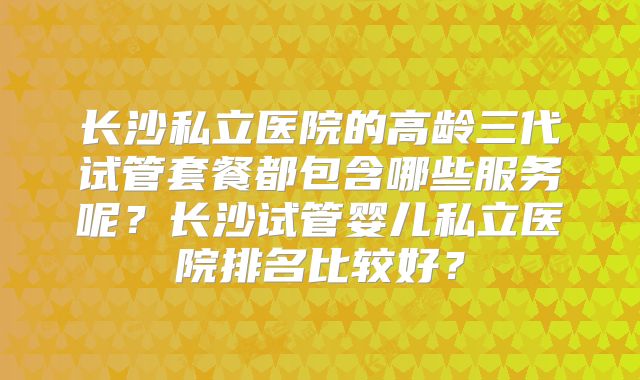 长沙私立医院的高龄三代试管套餐都包含哪些服务呢？长沙试管婴儿私立医院排名比较好？