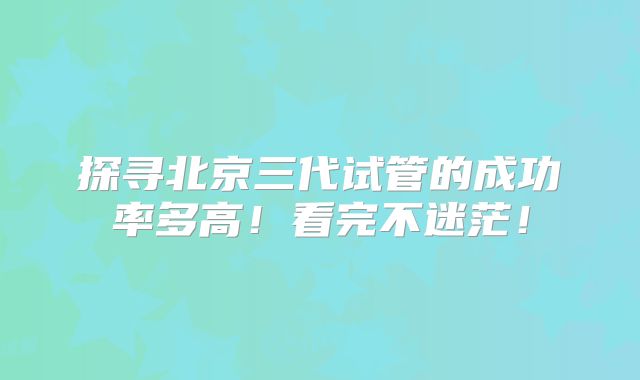 探寻北京三代试管的成功率多高！看完不迷茫！