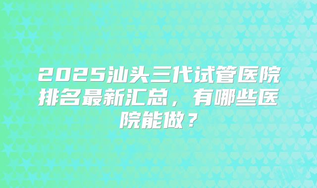 2025汕头三代试管医院排名最新汇总，有哪些医院能做？